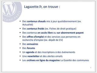 Lagazette.fr, on trouve :


 Des contenus chauds mis à jour quotidiennement (ex.
  Actualité)
 Des contenus froids (ex. Fiches de droit pratique)
 Des contenus en accès libre ou sur abonnement payant
 Des offres d’emploi et des services aux personnes en
  recherche d’emploi (ex. dépôt de CV)
 Des annuaires
 Des forums
 Un agenda et des inscriptions à des événements
 Une newsletter et des alertes emails
 Les archives en ligne du magazine La Gazette des communes

                                                              6
 