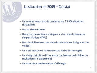 La situation en 2009 – Constat


 Un volume important de contenus (ex. 25 000 dépêches
  d’actualité)
 Pas de thématisation
 Beaucoup de contenus statiques (c.-à-d. sous la forme de
  simples fichiers HTML)
 Pas d’enrichissement possible du contenu (ex. intégration de
  vidéos)
 Un CMS maison en ASP (Microsoft Active Server Pages)
 Un design bricolé au fil du temps (problèmes de lisibilité, de
  navigation et d’ergonomie)
 De mauvaises performances d’affichage
                                                                   8
 