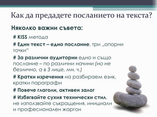 Как да предадете посланието на текста?
Няколко важни съвета:
# KISS метода
# Един текст – едно послание, три „опорни
точки“
# За различни аудитории едно и също
послание – по различни начини (но не
безлично, а в 3 лице, мн. ч.)
# Кратки изречения на разбираем език,
кратки параграфи
# Повече глаголи, активен залог
# Избягвайте сухия технически стил,
не използвайте съкращения, инициали
и професионален жаргон
 