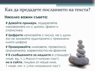 Как да предадете посланието на текста?
Няколко важни съвета:
# Давайте примери, подкрепяйте
изказванията си с цитати, факти и
статистика
# Цифрите изписвайте с числа, не с думи
(но не заливайте аудиторията с прекалено
много цифри)
# Проверявайте линковете, правописа,
граматиката, коректността на фактите
# В съобщенията за медиите е стандарт 3
лице, ед. ч. („Фирма Х направи това“),
но в сайта, пишем от наше име,
1 лице, мн. ч. („Ние направихме това“)
 