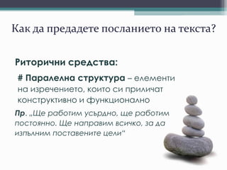 Как да предадете посланието на текста?
Риторични средства:
# Паралелна структура – елементи
на изречението, които си приличат
конструктивно и функционално
Пр. „Ще работим усърдно, ще работим
постоянно. Ще направим всичко, за да
изпълним поставените цели“
 