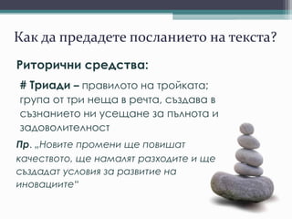 Как да предадете посланието на текста?
Риторични средства:
# Триади – правилото на тройката;
група от три неща в речта, създава в
съзнанието ни усещане за пълнота и
задоволителност
Пр. „Новите промени ще повишат
качеството, ще намалят разходите и ще
създадат условия за развитие на
иновациите“
 