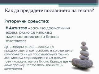 Как да предадете посланието на текста?
Риторични средства:
# Антитеза – засилва драматичния
ефект, рядко се използва
административните и бизнес
текстовете;
Пр. „Изборът е наш – можем да
продължаваме, както досега и да очакваме
компанията ни да просъществува година-
две. Можем да рискуваме и да въведем
тази иновация, която в близко бъдеще ще ни
даде преимущество пред всичките ни
конкуренти.“
 