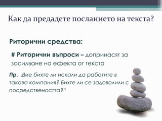 Как да предадете посланието на текста?
Риторични средства:
# Риторични въпроси – допринасят за
засилване на ефекта от текста
Пр. „Вие бихте ли искали да работите в
такава компания? Бихте ли се задоволили с
посредствеността?“
 