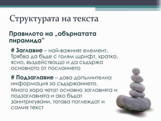 Структурата на текста
Правилото на „обърнатата
пирамида”
# Заглавие – най-важният елемент.
Трябва да бъде с голям шрифт, кратко,
ясно, въздействащо и да съдържа
основното от посланието
# Подзаглавие – дава допълнителна
информация за съдържанието.
Много хора четат основно заглавията и
подзаглавията и ако бъдат
заинтригувани, тогава поглеждат и
самия текст
 