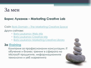 За мен
Борис Луканов – Marketing Creative Lab
Сайт: Boris Domain – The Marketing Creative Space
Други сайтове:
 Boris Loukanov Web Mix
 Boris Loukanov Creative Mix
 Boris Loukanov Marketing Creative Library
За ITraining
Компания за професионални консултации, IT
обучение и бизнес тренинг в сферата на
Microsoft продуктите, информационните
технологии и уеб маркетинга
 