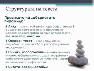 Структурата на текста
Правилото на „обърнатата
пирамида”
# Лийд – първият, най-важен параграф от текста. В
2-3 изречения отговаря на 5-те задължителни
въпроса, на които трябва да даде отговор текста –
кой, къде, кога, какво, как.
# Основен текст – дава допълнителни
подробности; включва 2-3 параграфа, развива
информацията
# Снимки, изображения – визията привлича
читателя; хубавите снимки, схеми и атрактивни
изображения допринасят за пълнотата и „цвета”
на поднесената информация
# Цитати, дребни детайли
 