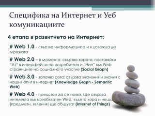 Специфика на Интернет и Уеб
комуникациите
4 етапа в развитието на Интернет:
# Web 1.0 - свързва информацията и я довежда до
мрежата
# Web 2.0 – в момента; свързва хората, поставяйки
“Аз” в интерфейса на потребителя и “Ние” във Web
страниците на социалното участие (Social Graph)
# Web 3.0 - започва сега; свързва значения и знания с
нашия опит в интернет (Knowledge Graph - Semantic
Web)
# Web 4.0 - предстои да се появи. Ще свързва
интелекта във всеобхватен Web, където хора и неща
(предмети, явления) ще общуват (Internet of Things)
 