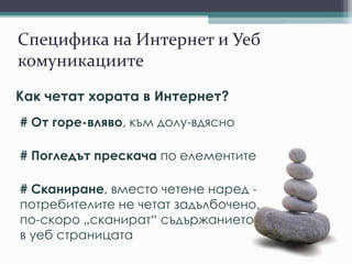 Специфика на Интернет и Уеб
комуникациите
Как четат хората в Интернет?
# От горе-вляво, към долу-вдясно
# Погледът прескача по елементите
# Сканиране, вместо четене наред -
потребителите не четат задълбочено,
по-скоро „сканират“ съдържанието
в уеб страницата
 