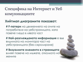 Специфика на Интернет и Уеб
комуникациите
Хийтмап диаграмите показват:
# F-патерн на движението на очите на
потребителя на уебстраницата, като
повече гледа в лявата част
# Най-разглежданата информация е във
видимата на монитора част на
уебстраницата (без скролиране)
# Визуалните елементи в страницата
влияят повече на мъжете, отколкото на
жените
 