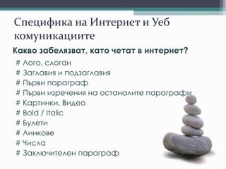 Специфика на Интернет и Уеб
комуникациите
Какво забелязват, като четат в интернет?
# Лого, слоган
# Заглавия и подзаглавия
# Първи параграф
# Първи изречения на останалите параграфи
# Картинки, Видео
# Bold / Italic
# Булети
# Линкове
# Числа
# Заключителен параграф
 