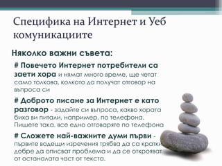 Специфика на Интернет и Уеб
комуникациите
Няколко важни съвета:
# Повечето Интернет потребители са
заети хора и нямат много време, ще четат
само толкова, колкото да получат отговор на
въпроса си
# Доброто писане за Интернет е като
разговор - задайте си въпроса, какво хората
биха ви питали, например, по телефона.
Пишете така, все едно отговаряте по телефона
# Сложете най-важните думи първи -
първите водещи изречения трябва да са кратки,
добре да описват проблема и да се открояват
от останалата част от текста.
 