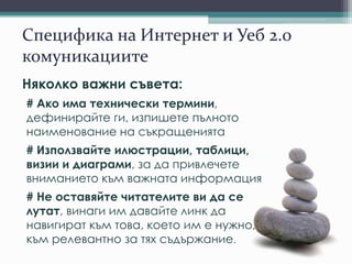 Специфика на Интернет и Уеб 2.0
комуникациите
Няколко важни съвета:
# Ако има технически термини,
дефинирайте ги, изпишете пълното
наименование на съкращенията
# Използвайте илюстрации, таблици,
визии и диаграми, за да привлечете
вниманието към важната информация
# Не оставяйте читателите ви да се
лутат, винаги им давайте линк да
навигират към това, което им е нужно,
към релевантно за тях съдържание.
 
