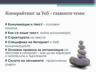 Копирайтинг за Уеб - главните теми:
# Комуникация и текст – основни
понятия
# Как се пише текст, който комуникира
# Структурата на текста
# Специфика на Интернет и Уеб
комуникациите
# Основни правила за оптимизация на
текстове в интернет – как да ви харесват
и читателите и търсачките
# Силата на заглавията - практически
съвети
 