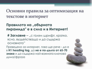 Основни правила за оптимизация на
текстове в интернет
Правилото на „обърната
пирамида" е в сила и в Интернет!
# Заглавие – „с голям шрифт, кратко,
ясно, въздействащо и да съдържа
основното”
Преведено за интернет, това ще рече - да е
в H1 heading tag, да не е по-дълго от 65-70
знака и да съдържа най-важната ключова
дума/фраза
 