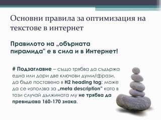 Основни правила за оптимизация на
текстове в интернет
Правилото на „обърната
пирамида" е в сила и в Интернет!
# Подзаглавие – също трябва да съдържа
една или дори две ключови думи/фрази,
да бъде поставено в H2 heading tag; може
да се използва за „meta description” като в
този случай дължината му не трябва да
превишава 160-170 знака.
 
