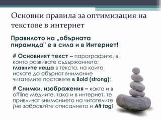 Основни правила за оптимизация на
текстове в интернет
Правилото на „обърната
пирамида" е в сила и в Интернет!
# Основният текст – параграфите, в
които развивате съдържанието;
главните неща в текста, на които
искате да обърнат внимание
читателите поставете в Bold (strong);
# Снимки, изображения – както и в
offline медиите, така и в интернет, те
привличат вниманието на читателите
(не забравяйте описанието и Alt tag)
 