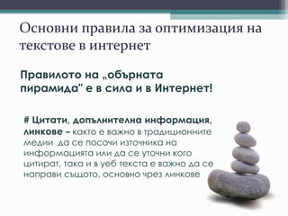 Основни правила за оптимизация на
текстове в интернет
Правилото на „обърната
пирамида" е в сила и в Интернет!
# Цитати, допълнителна информация,
линкове – както е важно в традиционните
медии да се посочи източника на
информацията или да се уточни кого
цитират, така и в уеб текста е важно да се
направи същото, основно чрез линкове
 