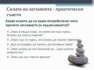 Силата на заглавията - практически
съвети
Какво искате да си каже потребителят като
прочете заглавието (и подзаглавието)?
# „Това е нещо ново, за което не съм чувал.
Искам да науча повече!“
# „Това съм го чувал, но искам да науча повече!“
# „Бих се радвал да имам, да ползвам това!“
# „Това може да ми помогне за…/ще улесни
живота ми“
# „Това ще ми спести време“
 