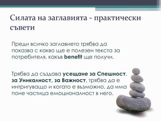 Силата на заглавията - практически
съвети
Преди всичко заглавието трябва да
показва с какво ще е полезен текста за
потребителя, какъв benefit ще получи.
Трябва да създава усещане за Спешност,
за Уникалност, за Важност, трябва да е
интригуващо и когато е възможно, да има
поне частица емоционалност в него.
 