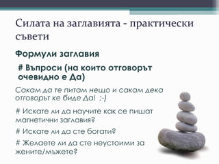 Силата на заглавията - практически
съвети
Формули заглавия
# Въпроси (на които отговорът
очевидно е Да)
Сакам да те питам нещо и сакам дека
отговорът ке биде Да! ;-)
# Искате ли да научите как се пишат
магнетични заглавия?
# Искате ли да сте богати?
# Желаете ли да сте неустоими за
жените/мъжете?
 