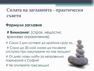 Силата на заглавията - практически
съвети
Формули заглавия
# Внимание! (страх, недостиг,
времево ограничение)
# Само 2 дни остават до крайния срок за…
# Само до 30 май може да ползвате
отстъпка при закупуване на нов продукт!
# От днес нови глоби за неправилно
паркиране в София!
# Не опитвайте това вкъщи!
 