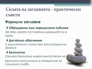 Силата на заглавията - практически
съвети
Формули заглавия
# Обръщение към определена публика
За тези, които са платили данъците си в
срок
# Детайлно обяснение
5 задължителни стъпки при регистрация на
фирма
# Безплатно
Свалете безплатно новата книга/песен на X
Безплатни консултации в понеделник за
социално слаби
 