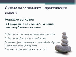 Силата на заглавията - практически
съвети
Формули заглавия
# Разкриване на „тайни“, на неща,
които публиката не знае
Тайната да пишем ефективни заглавия
Тайната на бързото отслабване
Полезни функционалности на Фейсбук, за
които не сте подозирали
5 малко известни факта за соята
 