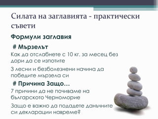 Силата на заглавията - практически
съвети
Формули заглавия
# Мързелът
Как да отслабнете с 10 кг. за месец без
дори да се изпотите
3 лесни и безболезнени начина да
победите мързела си
# Причина Защо…
7 причини да не почиваме на
българското Черноморие
Защо е важно да подадете данъчните
си декларации навреме?
 