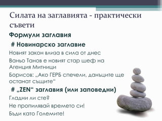 Силата на заглавията - практически
съвети
Формули заглавия
# Новинарско заглавие
Новият закон влиза в сила от днес
Ваньо Танов е новият стар шеф на
Агенция Митници
Борисов: „Ако ГЕРБ спечели, данъците ще
останат същите“
# „ZEN“ заглавия (или заповедни)
Гладни ли сте?
Не пропилявай времето си!
Бъди като Големите!
 