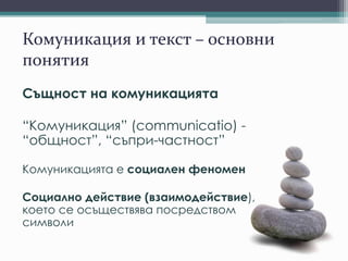 Комуникация и текст – основни
понятия
Същност на комуникацията
“Комуникация” (communicatio) -
“общност”, “съпри-частност”
Комуникацията е социален феномен
Социално действие (взаимодействие),
което се осъществява посредством
символи
 