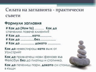 Силата на заглавията - практически
съвети
Формули заглавия
# Как да (How to) ……… Как да
спечелим повече клиенти?
# Как да…………като………..
# Как да ………….без……………
# Как да …………. докато …………
Как да инвестираш като вълк от
Уолстрийт
Как да привлечеш нови фенове във
Фейсбук без да платиш и стотинка.
Как да печелиш пари, докато си стоиш
в къщи
 