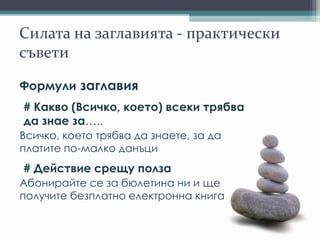 Силата на заглавията - практически
съвети
Формули заглавия
# Какво (Всичко, което) всеки трябва
да знае за…..
Всичко, което трябва да знаете, за да
платите по-малко данъци
# Действие срещу полза
Абонирайте се за бюлетина ни и ще
получите безплатно електронна книга
 