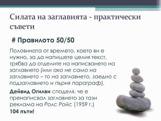 Силата на заглавията - практически
съвети
# Правилото 50/50
Половината от времето, което ви е
нужно, за да напишете целия текст,
трябва да отделите на написването на
заглавието (или ако не само на заглавието – то
на заглавието, заедно с подзаглавието и първия
параграф).
Дейвид Огилви споделя, че е
пренаписвал заглавието за тази
реклама на Ролс Ройс (1959 г.)
104 пъти!
 