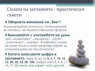 Силата на заглавията - практически
съвети
# Обърнете внимание на „Вие“!
Комуникирайте истински с потенциалните
ви читатели, не пишете в безлична форма
# Внимавайте с употребата на думи
като „иновативен“, „вълнуващ“, „евтин“,
„значителен“, „научен“. В повечето случаи
не носят полза и имат негативен ефект за
комуникацията на посланието ви
# Когато използвате цифри в
заглавието, нека те да са 3, 5, 7, 10, 12,
15, 20, 25, 33, 50, 100; цифри като 4, 6, 8, 11,
14, 17, 22 нямат този ефект, като другите
 