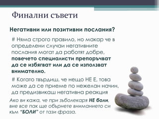 Финални съвети
Негативни или позитивни послания?
# Няма строго правило, но макар че в
определени случаи негативните
послания могат да работят добре,
повечето специалисти препоръчват
да се избягват или да се използват
внимателно.
# Когато твърдиш, че нещо НЕ Е, това
може да се приеме по нежелан начин,
да предизвикаш негативна реакция
Ако ви кажа, че при зъболекаря НЕ боли,
вие все пак ще обърнете вниманието си
към “БОЛИ” от тази фраза.
 