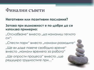 Финални съвети
Негативни или позитивни послания?
Затова при възможност е по-добре да се
използва примерно:
„Отслабване“ вместо „да намалиш теглото
си“;
„Спести пари“ вместо „намали разходите“
„Ще ви даде повече свободно време“
вместо „намали времето за работа“
„Ще опрости процеса“ вместо „ще
редуцира трудностите при…“
 