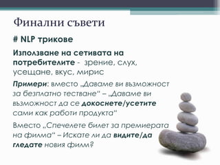 Финални съвети
# NLP трикове
Използване на сетивата на
потребителите - зрение, слух,
усещане, вкус, мирис
Примери: вместо „Даваме ви възможност
за безплатно тестване“ – „Даваме ви
възможност да се докоснете/усетите
сами как работи продукта“
Вместо „Спечелете билет за премиерата
на филма“ – Искате ли да видите/да
гледате новия филм?
 