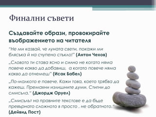 Финални съвети
Създавайте образи, провокирайте
въображението на читателя
“Не ми казвай, че луната свети, покажи ми
блясъка й на счупено стъкло!” (Антон Чехов)
„Словото ти става ясно и силно не когато няма
повече какво да добавиш, а когато повече няма
какво да отнемеш” (Исак Бабел)
„По-малкото е повече. Кажи това, което трябва да
кажеш. Премахни излишните думи. Стигни до
смисъла.“ (Джордж Оруел)
„Смисълът на правните текстове е да бъде
превърнато сложното в просто , не обратното.“
(Дейвид Пост)
 