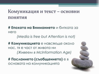 Комуникация и текст – основни
понятия
# Епохата на Вниманието и битката за
него
(Media is free but Attention is not)
# Комуникацията е навсякъде около
нас, тя е част от живота ни
(Живеем в McInformation Age)
# Посланието (съобщението) е в
основата на комуникацията
 