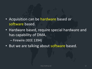 • Acquisition can be hardware based or
software based.
• Hardware based, require special hardware and
has capability of DMA.
– Firewire (IEEE 1394)
• But we are talking about software based.
http://xathrya.id/ 12
 