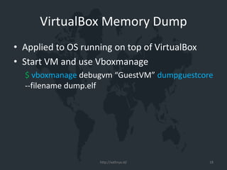VirtualBox Memory Dump
• Applied to OS running on top of VirtualBox
• Start VM and use Vboxmanage
$ vboxmanage debugvm “GuestVM” dumpguestcore
--filename dump.elf
http://xathrya.id/ 18
 