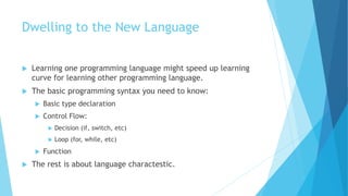 Dwelling to the New Language
 Learning one programming language might speed up learning
curve for learning other programming language.
 The basic programming syntax you need to know:
 Basic type declaration
 Control Flow:
 Decision (if, switch, etc)
 Loop (for, while, etc)
 Function
 The rest is about language charactestic.
 