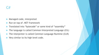 C#
 Managed code, interpreted
 Run on top of .NET framework
 Translated into “bytecode” or some kind of “assembly”
 The language is called Common Interpreted Language (CIL)
 The interpreter is called Common Language Runtime (CLR)
 Very similar to its high level code.
 