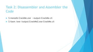 Task 2: Disassembler and Assembler the
Code
 $ monodis CrackMe.exe --output=CrackMe.cil
 $ ilasm /exe /output:CrackMe2.exe CrackMe.cil
 
