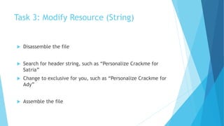 Task 3: Modify Resource (String)
 Disassemble the file
 Search for header string, such as “Personalize Crackme for
Satria”
 Change to exclusive for you, such as “Personalize Crackme for
Ady”
 Assemble the file
 