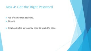 Task 4: Get the Right Password
 We are asked for password.
 Grab it.
 It is hardcoded so you may need to scroll the code.
 
