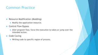Common Practice
 Resource Modification (Modding)
 Modify the application resource.
 Control Flow Bypass
 Alter program flow, force the execution to takes or jump over the
intended action.
 Code Caving
 Writing code to specific region of process.
 