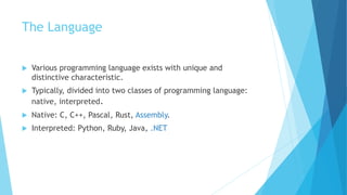 The Language
 Various programming language exists with unique and
distinctive characteristic.
 Typically, divided into two classes of programming language:
native, interpreted.
 Native: C, C++, Pascal, Rust, Assembly.
 Interpreted: Python, Ruby, Java, .NET
 