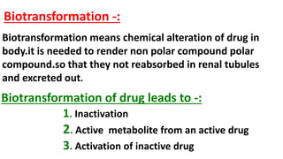 Biotransformation -:
Biotransformation means chemical alteration of drug in
body.it is needed to render non polar compound polar
compound.so that they not reabsorbed in renal tubules
and excreted out.
Biotransformation of drug leads to -:
1. Inactivation
2. Active metabolite from an active drug
3. Activation of inactive drug
 